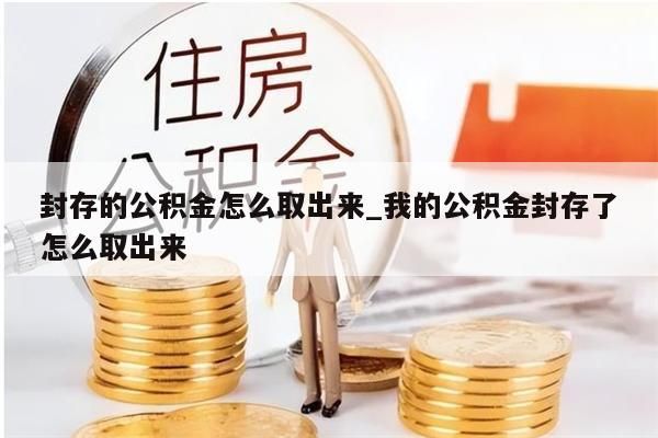 封存的公积金怎么取出来_我的公积金封存了怎么取出来