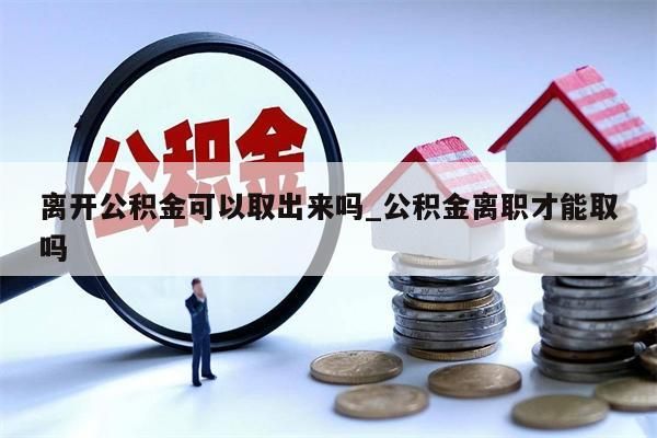 离开公积金可以取出来吗_公积金离职才能取吗