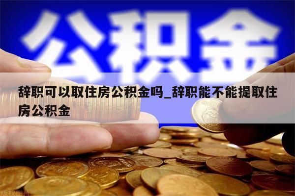 辞职可以取住房公积金吗_辞职能不能提取住房公积金